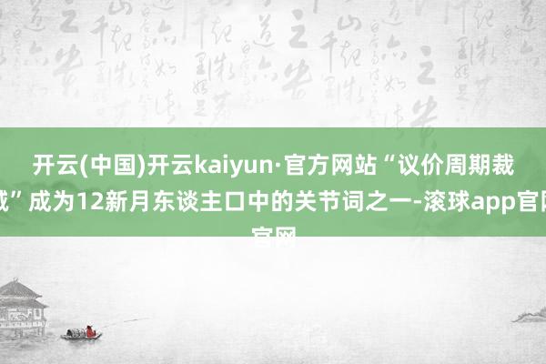 开云(中国)开云kaiyun·官方网站“议价周期裁减”成为12新月东谈主口中的关节词之一-滚球app官网