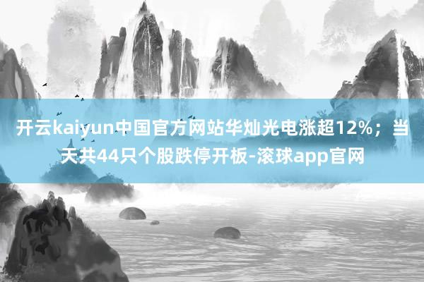 开云kaiyun中国官方网站华灿光电涨超12%；当天共44只个股跌停开板-滚球app官网