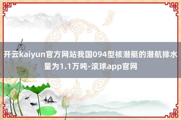开云kaiyun官方网站我国094型核潜艇的潜航排水量为1.1万吨-滚球app官网