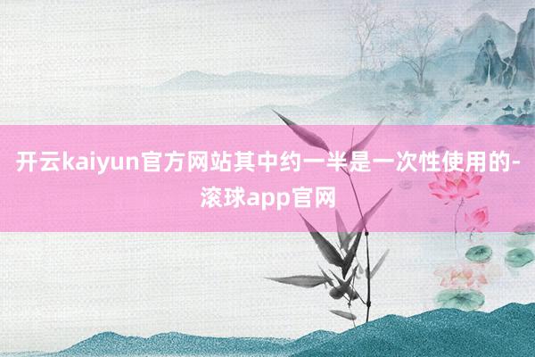 开云kaiyun官方网站其中约一半是一次性使用的-滚球app官网
