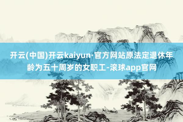 开云(中国)开云kaiyun·官方网站原法定退休年龄为五十周岁的女职工-滚球app官网
