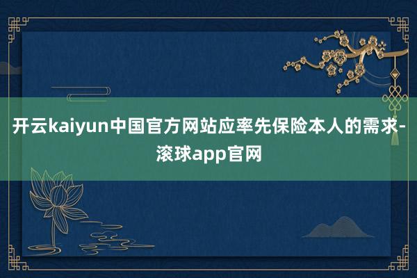 开云kaiyun中国官方网站应率先保险本人的需求-滚球app官网