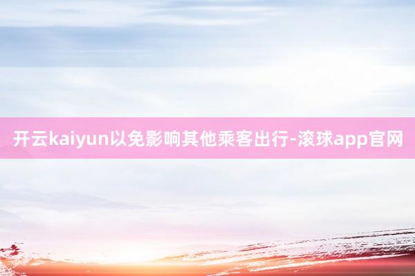 开云kaiyun以免影响其他乘客出行-滚球app官网