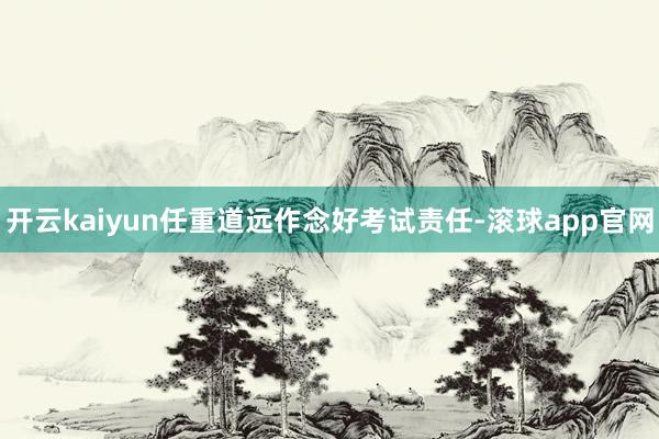 开云kaiyun任重道远作念好考试责任-滚球app官网
