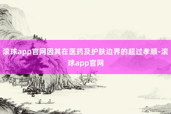 滚球app官网因其在医药及护肤边界的超过孝顺-滚球app官网
