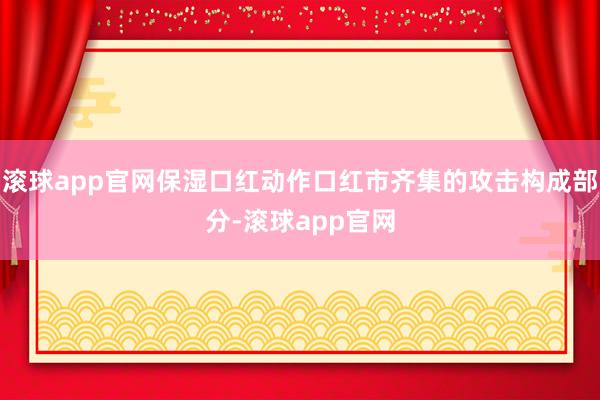 滚球app官网保湿口红动作口红市齐集的攻击构成部分-滚球app官网
