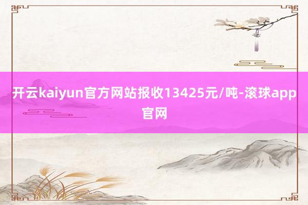 开云kaiyun官方网站报收13425元/吨-滚球app官网