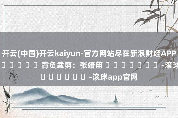 开云(中国)开云kaiyun·官方网站尽在新浪财经APP 背负裁剪:张靖笛 -滚球app官网