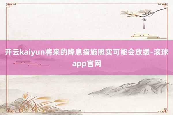 开云kaiyun将来的降息措施照实可能会放缓-滚球app官网