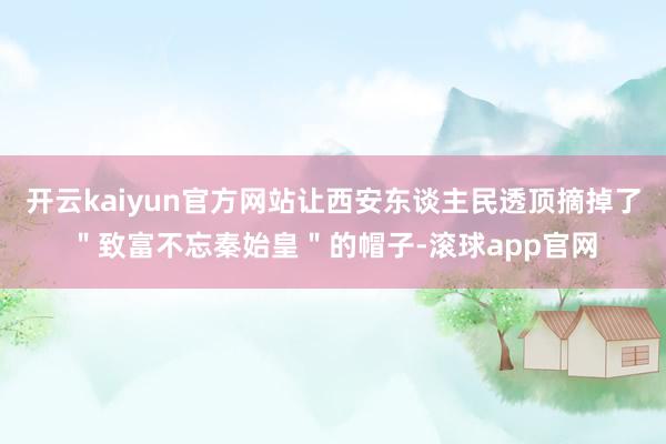 开云kaiyun官方网站让西安东谈主民透顶摘掉了＂致富不忘秦始皇＂的帽子-滚球app官网