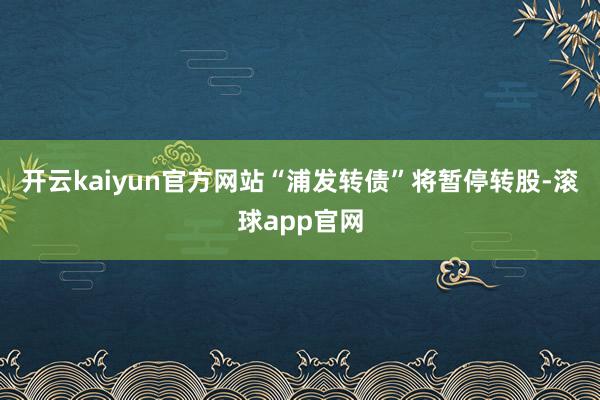 开云kaiyun官方网站“浦发转债”将暂停转股-滚球app官网