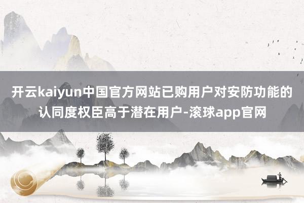 开云kaiyun中国官方网站已购用户对安防功能的认同度权臣高于潜在用户-滚球app官网