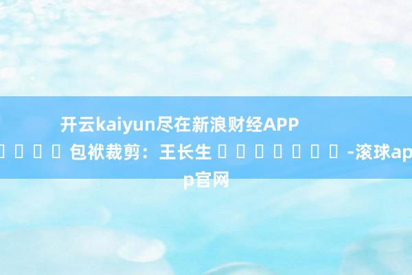 开云kaiyun尽在新浪财经APP            						包袱裁剪：王长生 							-滚球app官网