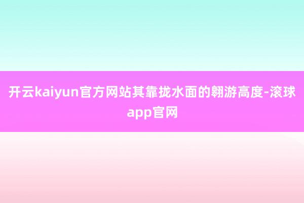 开云kaiyun官方网站其靠拢水面的翱游高度-滚球app官网