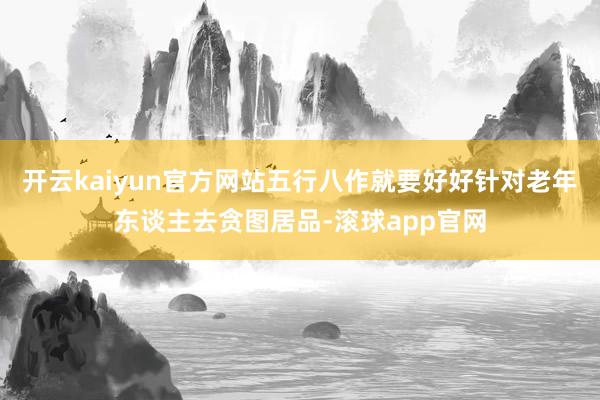 开云kaiyun官方网站五行八作就要好好针对老年东谈主去贪图居品-滚球app官网