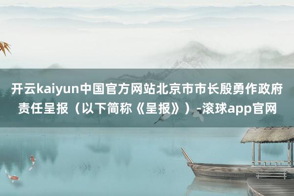 开云kaiyun中国官方网站北京市市长殷勇作政府责任呈报（以下简称《呈报》）-滚球app官网