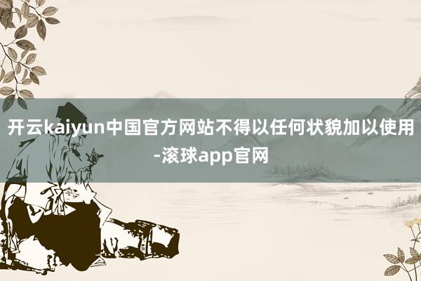 开云kaiyun中国官方网站不得以任何状貌加以使用-滚球app官网