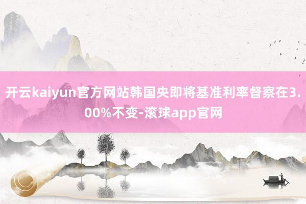 开云kaiyun官方网站韩国央即将基准利率督察在3.00%不变-滚球app官网