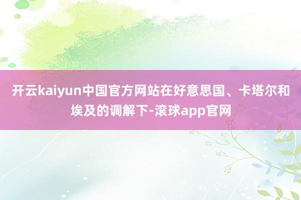 开云kaiyun中国官方网站在好意思国、卡塔尔和埃及的调解下-滚球app官网