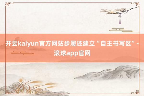 开云kaiyun官方网站步履还建立“自主书写区”-滚球app官网