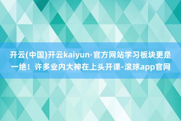 开云(中国)开云kaiyun·官方网站学习板块更是一绝！许多业内大神在上头开课-滚球app官网