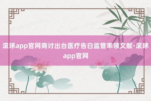 滚球app官网商讨出台医疗告白监管率领文献-滚球app官网