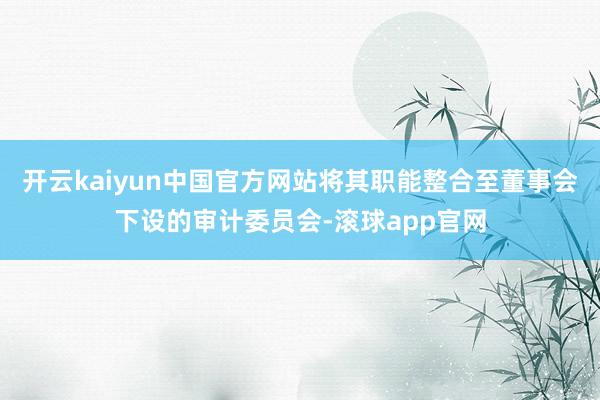 开云kaiyun中国官方网站将其职能整合至董事会下设的审计委员会-滚球app官网