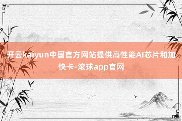 开云kaiyun中国官方网站提供高性能AI芯片和加快卡-滚球app官网