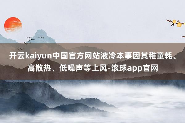 开云kaiyun中国官方网站液冷本事因其稚童耗、高散热、低噪声等上风-滚球app官网