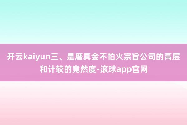 开云kaiyun三、是磨真金不怕火宗旨公司的高层和计较的竟然度-滚球app官网