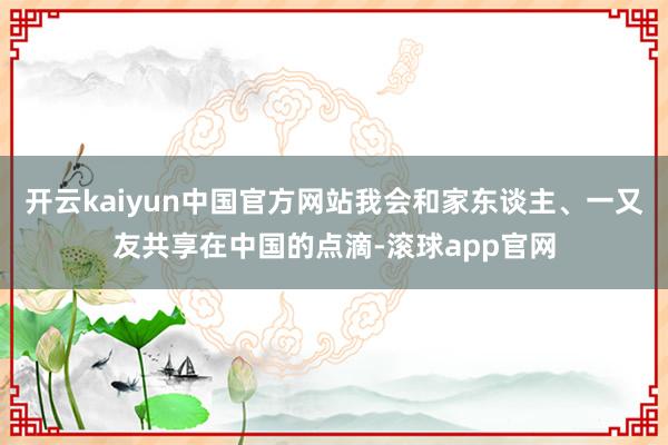 开云kaiyun中国官方网站我会和家东谈主、一又友共享在中国的点滴-滚球app官网