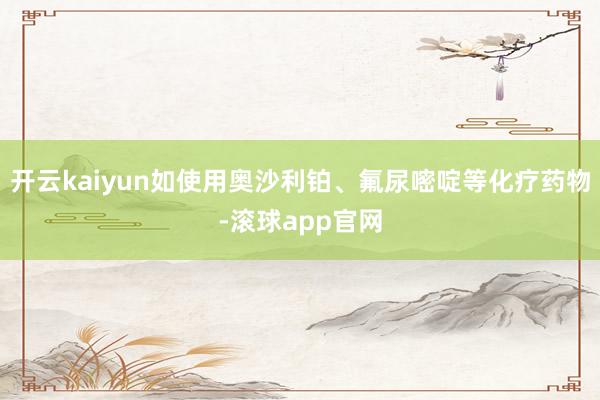 开云kaiyun如使用奥沙利铂、氟尿嘧啶等化疗药物-滚球app官网