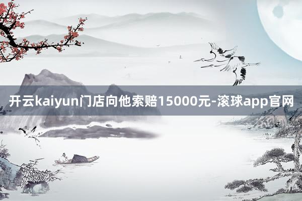 开云kaiyun门店向他索赔15000元-滚球app官网