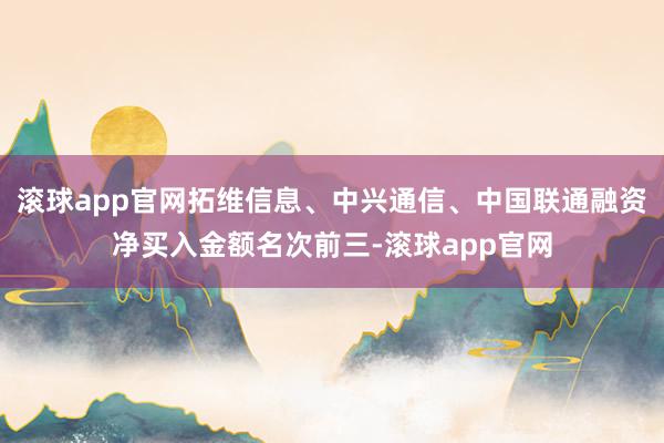 滚球app官网拓维信息、中兴通信、中国联通融资净买入金额名次前三-滚球app官网