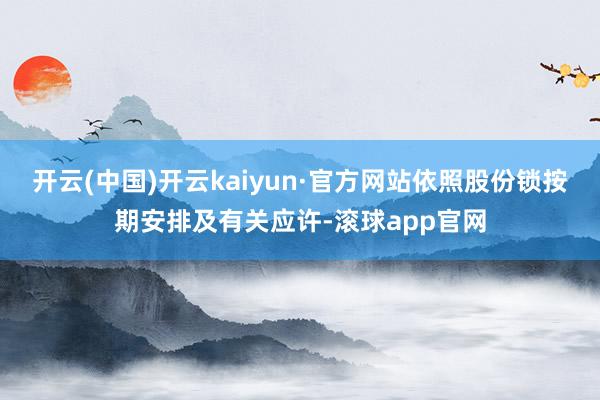 开云(中国)开云kaiyun·官方网站依照股份锁按期安排及有关应许-滚球app官网