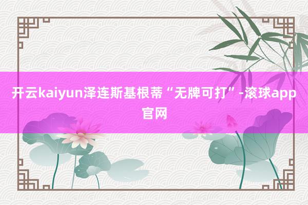 开云kaiyun泽连斯基根蒂“无牌可打”-滚球app官网