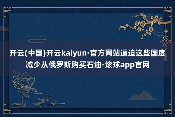 开云(中国)开云kaiyun·官方网站逼迫这些国度减少从俄罗斯购买石油-滚球app官网