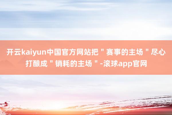 开云kaiyun中国官方网站把＂赛事的主场＂尽心打酿成＂销耗的主场＂-滚球app官网