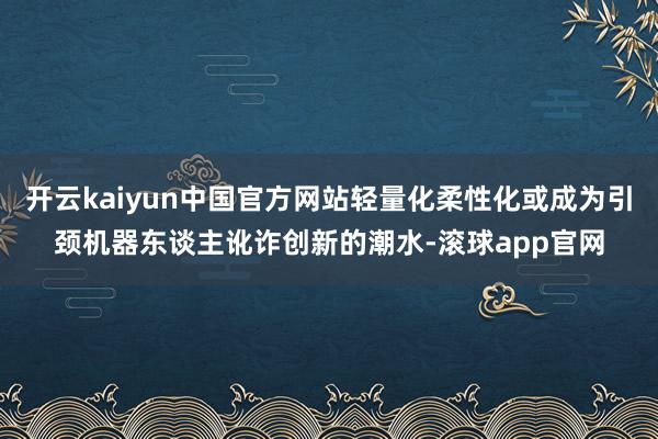 开云kaiyun中国官方网站轻量化柔性化或成为引颈机器东谈主讹诈创新的潮水-滚球app官网
