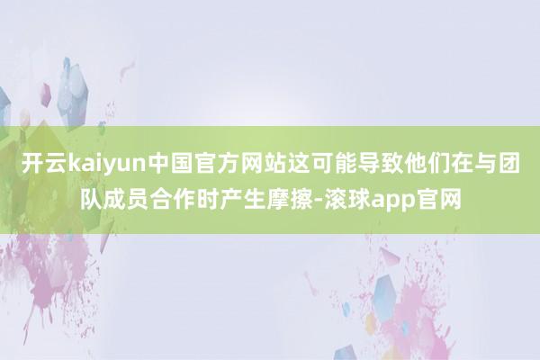 开云kaiyun中国官方网站这可能导致他们在与团队成员合作时产生摩擦-滚球app官网