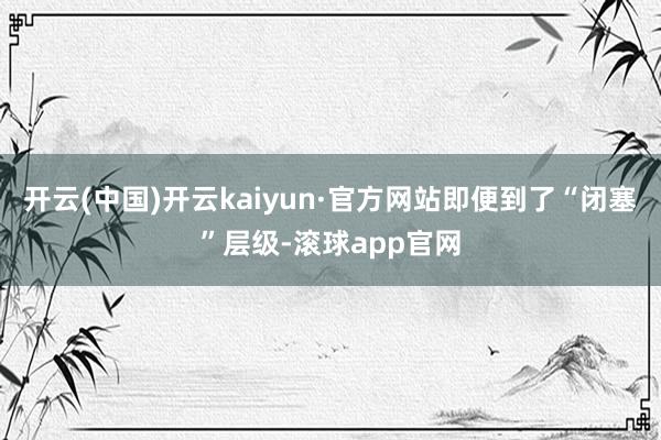 开云(中国)开云kaiyun·官方网站即便到了“闭塞”层级-滚球app官网