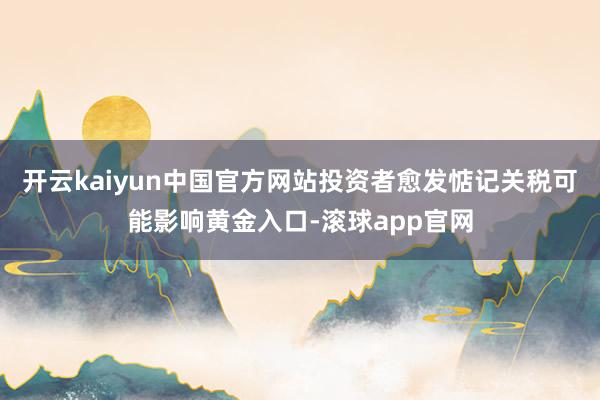 开云kaiyun中国官方网站投资者愈发惦记关税可能影响黄金入口-滚球app官网
