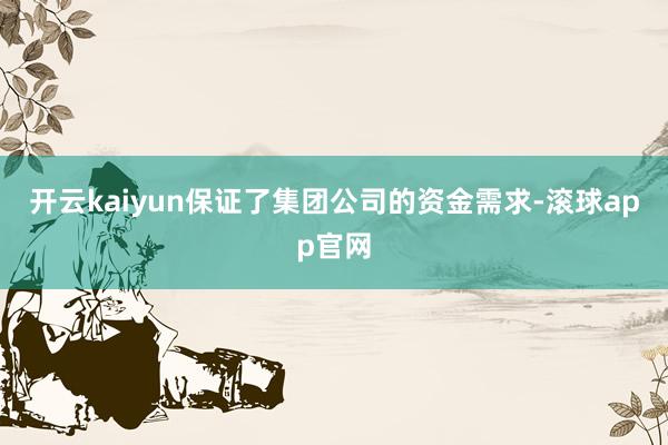 开云kaiyun保证了集团公司的资金需求-滚球app官网