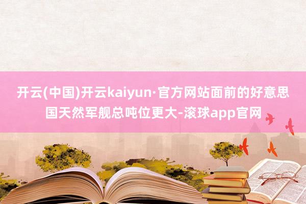开云(中国)开云kaiyun·官方网站面前的好意思国天然军舰总吨位更大-滚球app官网