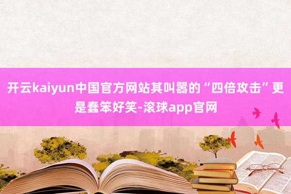 开云kaiyun中国官方网站其叫嚣的“四倍攻击”更是蠢笨好笑-滚球app官网