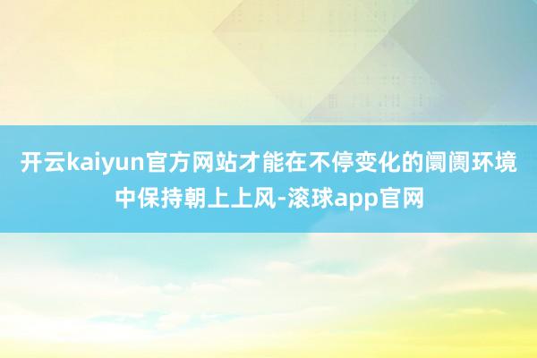 开云kaiyun官方网站才能在不停变化的阛阓环境中保持朝上上风-滚球app官网