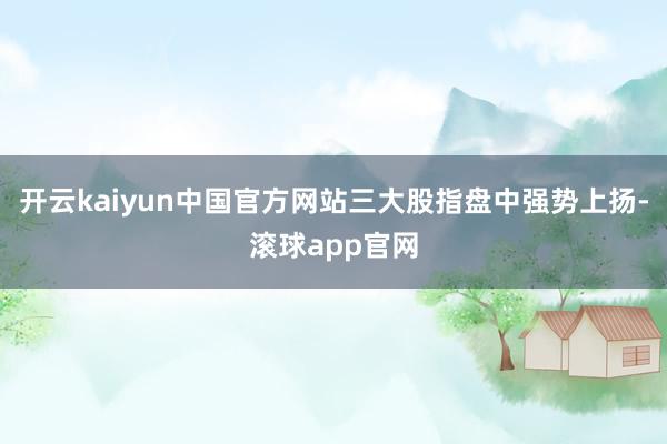 开云kaiyun中国官方网站三大股指盘中强势上扬-滚球app官网