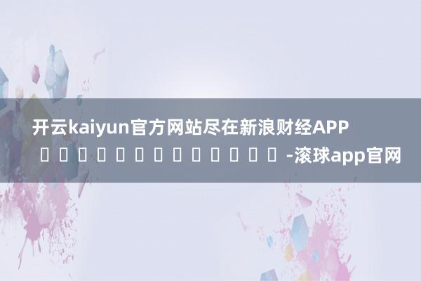 开云kaiyun官方网站尽在新浪财经APP            													-滚球app官网