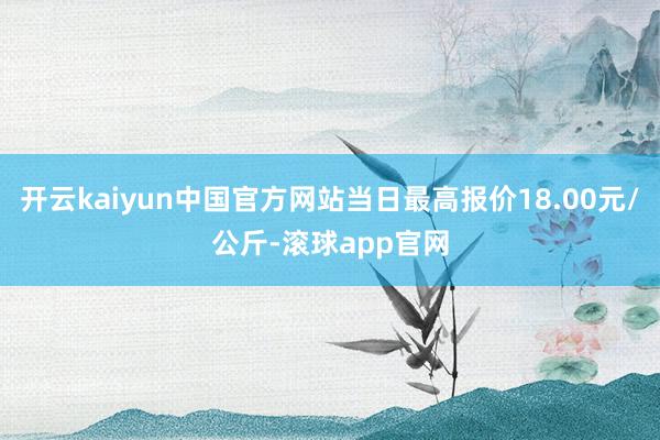 开云kaiyun中国官方网站当日最高报价18.00元/公斤-滚球app官网