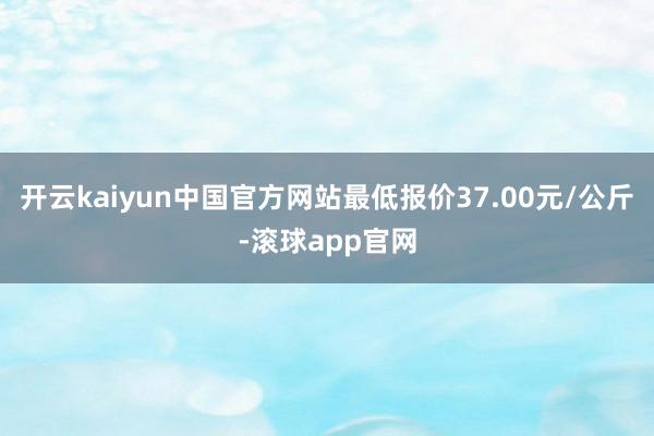 开云kaiyun中国官方网站最低报价37.00元/公斤-滚球app官网
